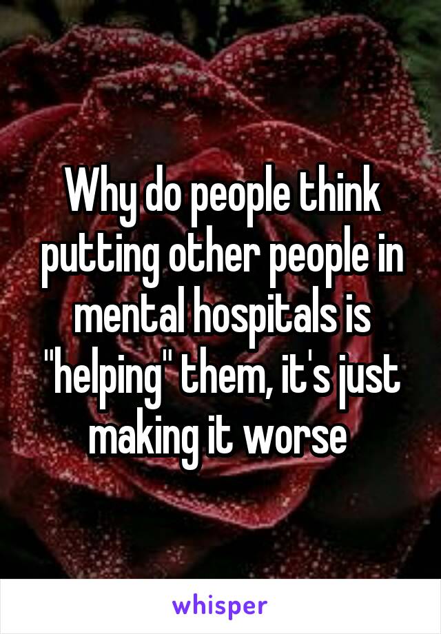 Why do people think putting other people in mental hospitals is "helping" them, it's just making it worse 