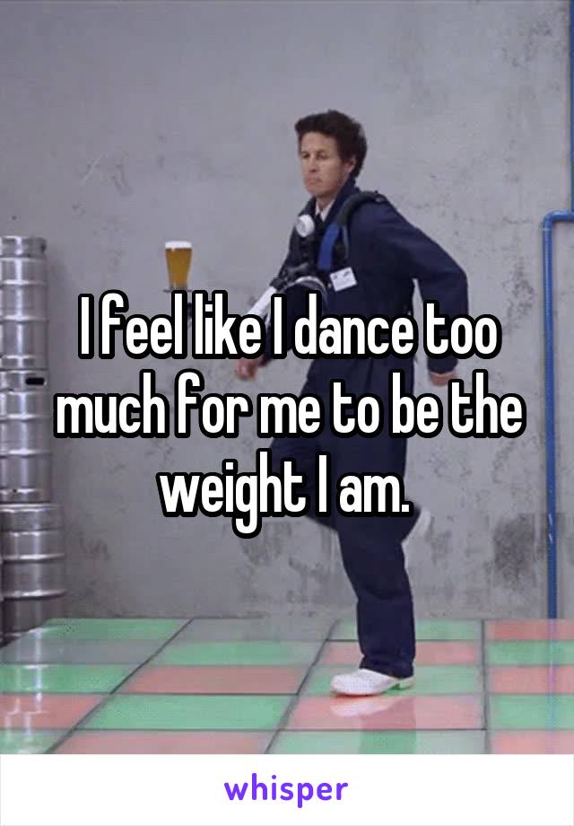 I feel like I dance too much for me to be the weight I am. 