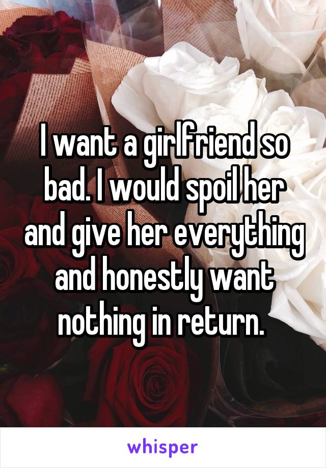 I want a girlfriend so bad. I would spoil her and give her everything and honestly want nothing in return. 