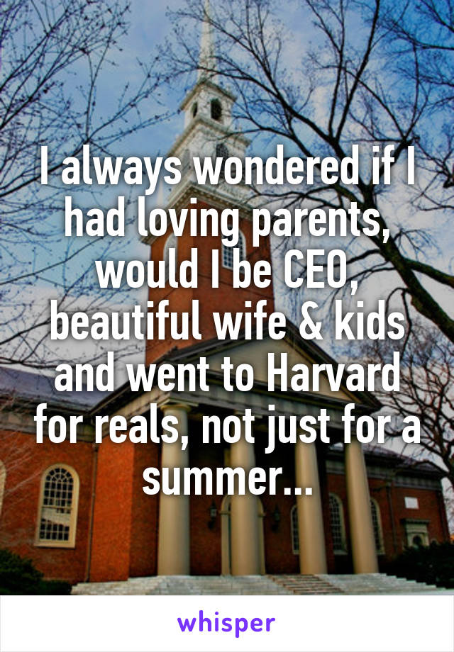 I always wondered if I had loving parents, would I be CEO, beautiful wife & kids and went to Harvard for reals, not just for a summer...