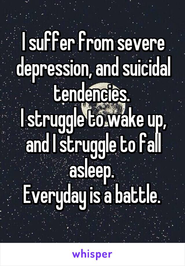 I suffer from severe depression, and suicidal tendencies. 
I struggle to wake up, and I struggle to fall asleep. 
Everyday is a battle. 
