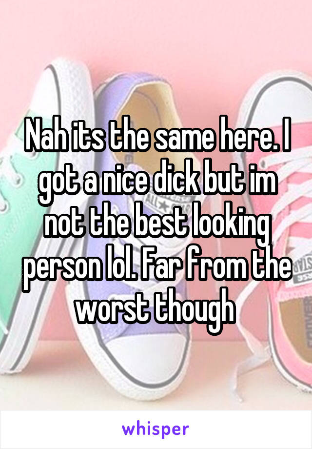 Nah its the same here. I got a nice dick but im not the best looking person lol. Far from the worst though 
