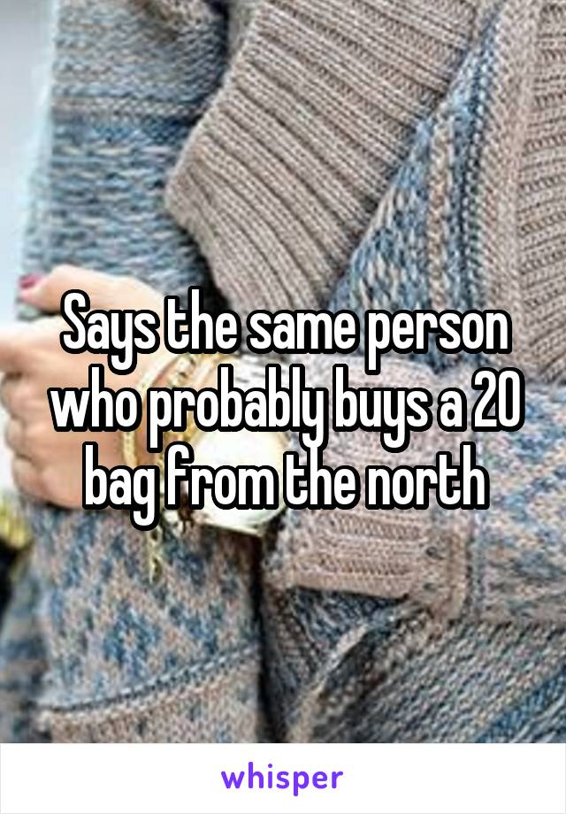 Says the same person who probably buys a 20 bag from the north
