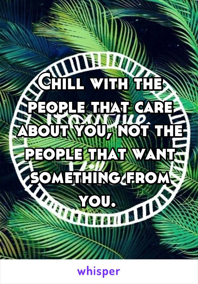 Chill with the people that care about you, not the people that want something from you. 