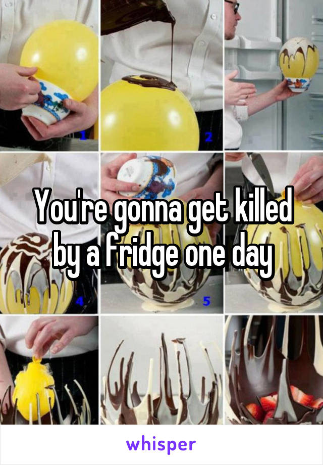 You're gonna get killed by a fridge one day