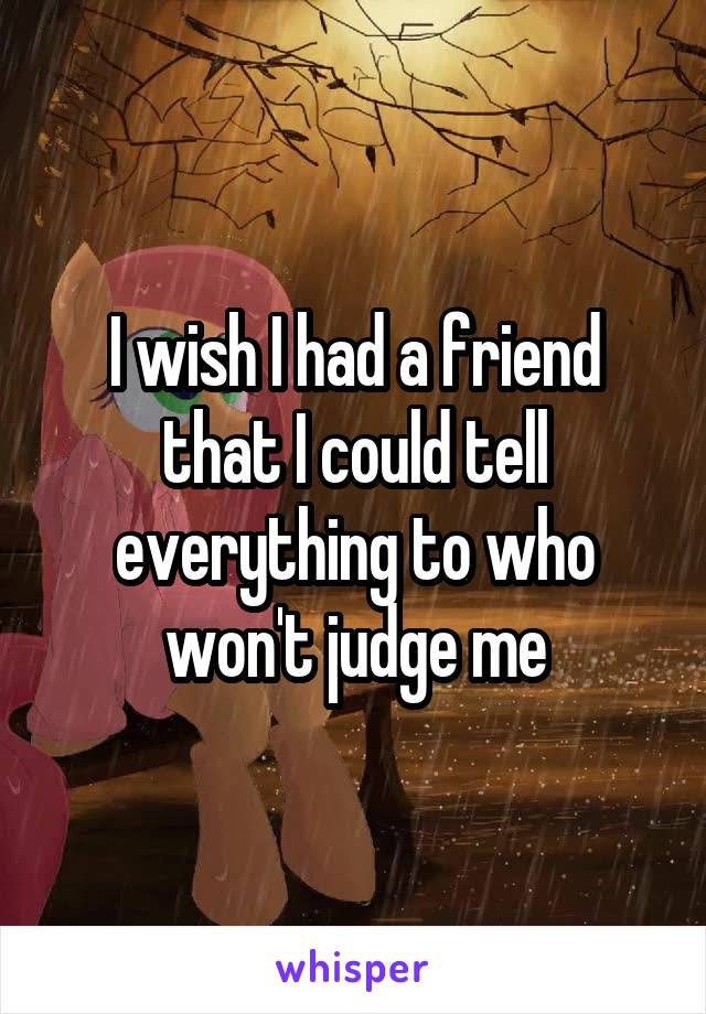 I wish I had a friend that I could tell everything to who won't judge me