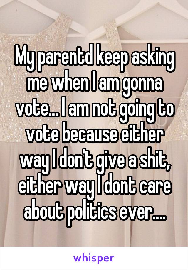 My parentd keep asking me when I am gonna vote... I am not going to vote because either way I don't give a shit, either way I dont care about politics ever....
