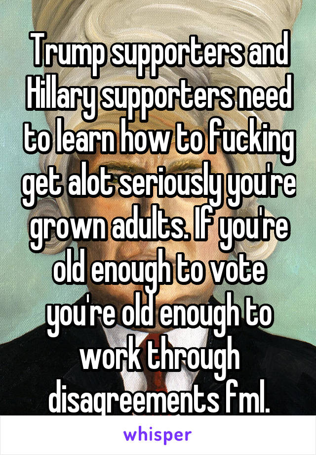 Trump supporters and Hillary supporters need to learn how to fucking get alot seriously you're grown adults. If you're old enough to vote you're old enough to work through disagreements fml.