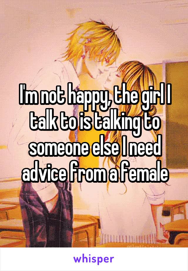 I'm not happy, the girl I talk to is talking to someone else I need advice from a female
