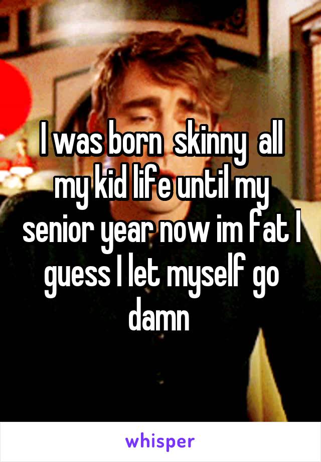 I was born  skinny  all my kid life until my senior year now im fat I guess I let myself go damn 
