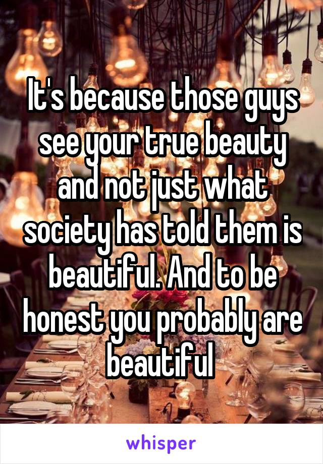 It's because those guys see your true beauty and not just what society has told them is beautiful. And to be honest you probably are beautiful 