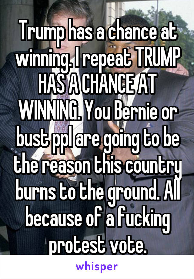 Trump has a chance at winning. I repeat TRUMP HAS A CHANCE AT WINNING. You Bernie or bust ppl are going to be the reason this country burns to the ground. All because of a fucking protest vote.