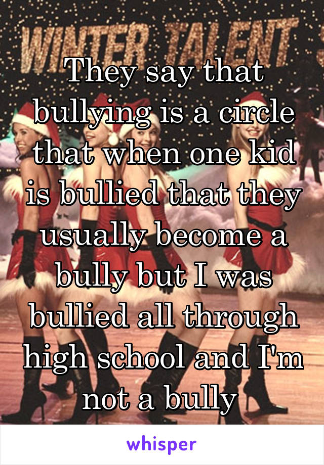 They say that bullying is a circle that when one kid is bullied that they usually become a bully but I was bullied all through high school and I'm not a bully 