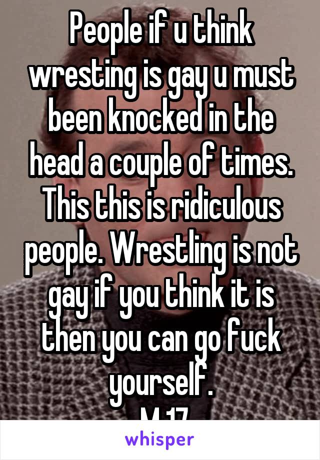 People if u think wresting is gay u must been knocked in the head a couple of times. This this is ridiculous people. Wrestling is not gay if you think it is then you can go fuck yourself.
 M 17