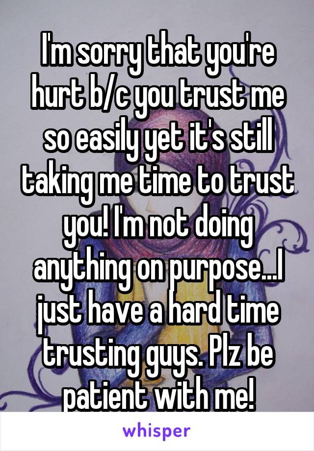 I'm sorry that you're hurt b/c you trust me so easily yet it's still taking me time to trust you! I'm not doing anything on purpose...I just have a hard time trusting guys. Plz be patient with me!