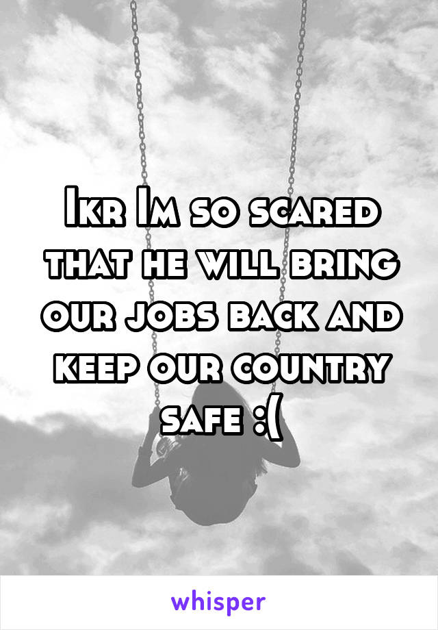 Ikr Im so scared that he will bring our jobs back and keep our country safe :(