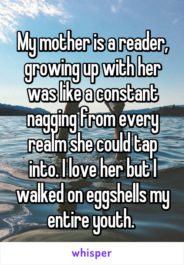 My mother is a reader, growing up with her was like a constant nagging from every realm she could tap into. I love her but I walked on eggshells my entire youth. 