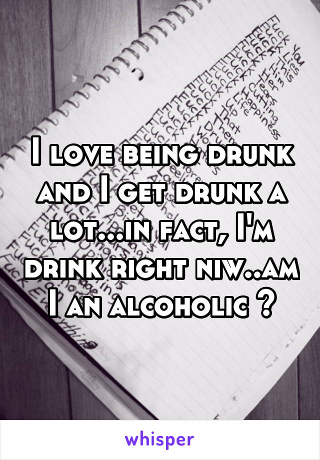 I love being drunk and I get drunk a lot...in fact, I'm drink right niw..am I an alcoholic ?