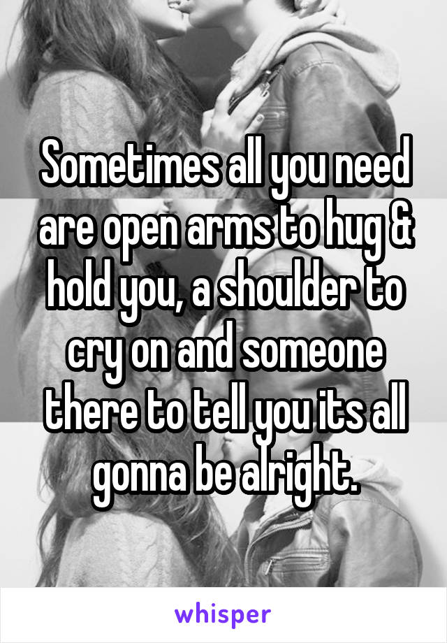 Sometimes all you need are open arms to hug & hold you, a shoulder to cry on and someone there to tell you its all gonna be alright.