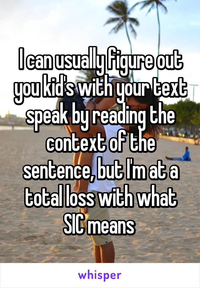 I can usually figure out you kid's with your text speak by reading the context of the sentence, but I'm at a total loss with what SIC means 