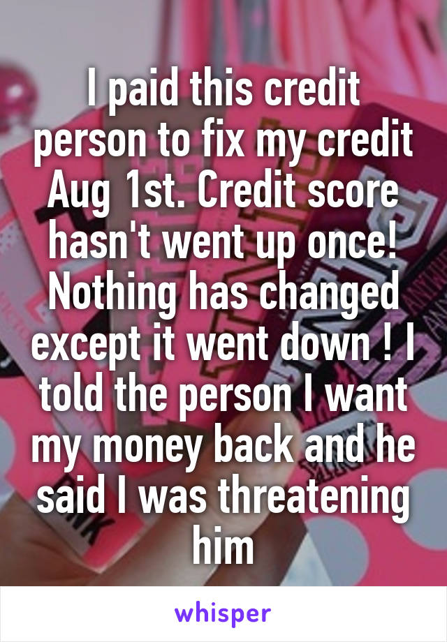 I paid this credit person to fix my credit Aug 1st. Credit score hasn't went up once! Nothing has changed except it went down ! I told the person I want my money back and he said I was threatening him
