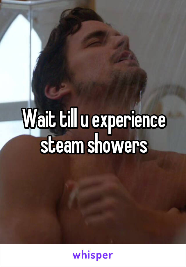 Wait till u experience steam showers