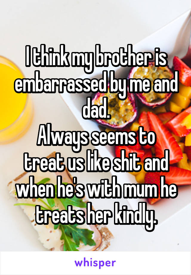 I think my brother is embarrassed by me and dad.
Always seems to treat us like shit and when he's with mum he treats her kindly.