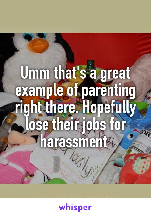Umm that's a great example of parenting right there. Hopefully lose their jobs for harassment 
