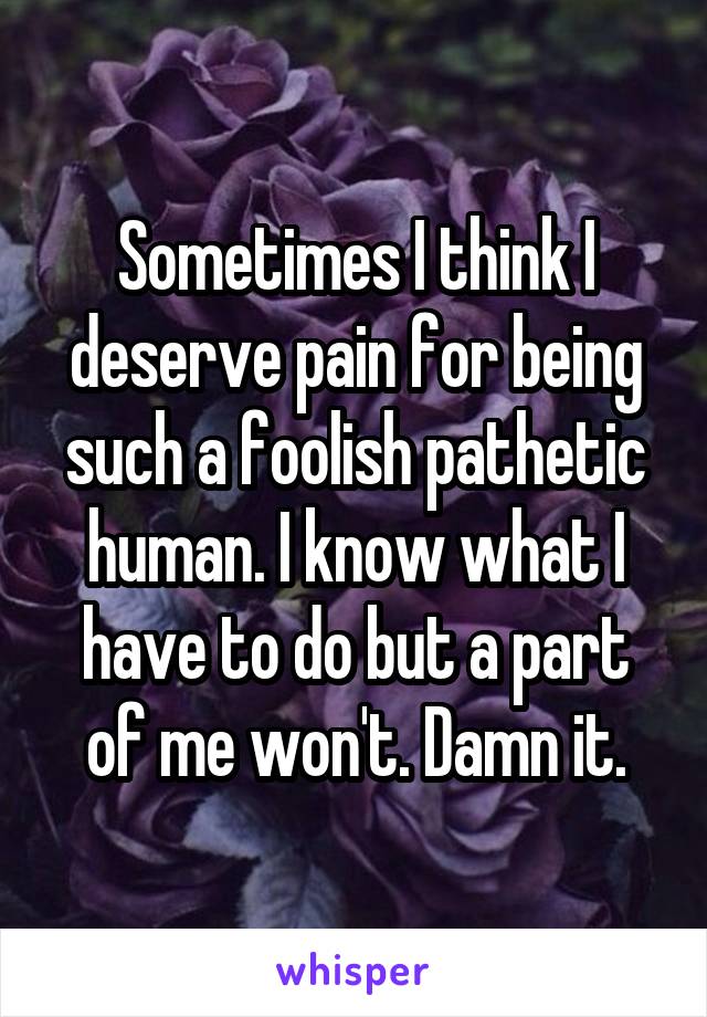 Sometimes I think I deserve pain for being such a foolish pathetic human. I know what I have to do but a part of me won't. Damn it.