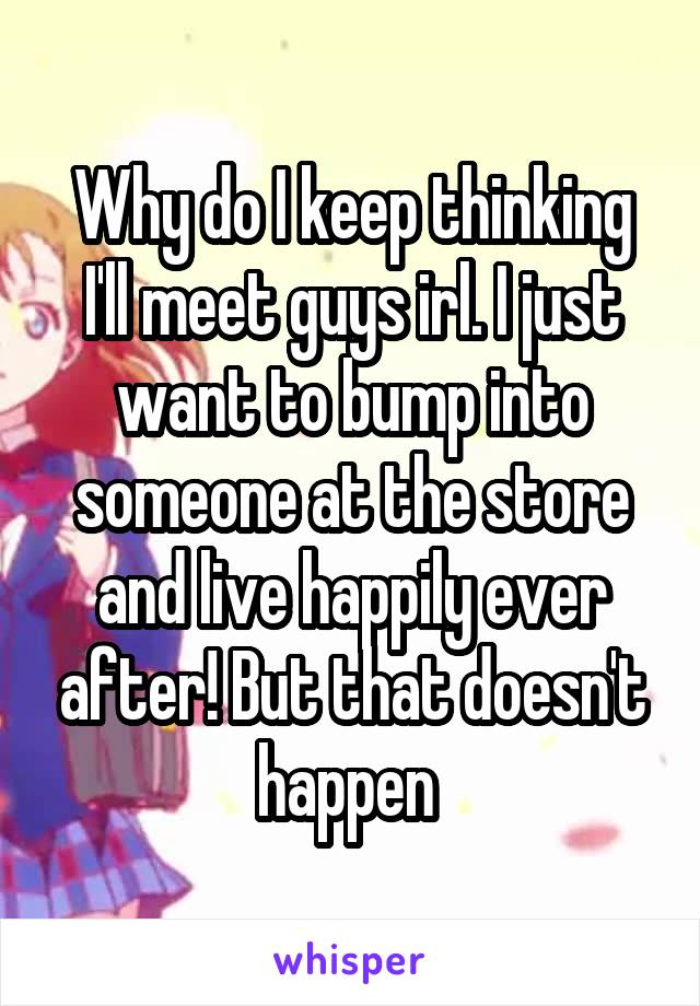 Why do I keep thinking I'll meet guys irl. I just want to bump into someone at the store and live happily ever after! But that doesn't happen 