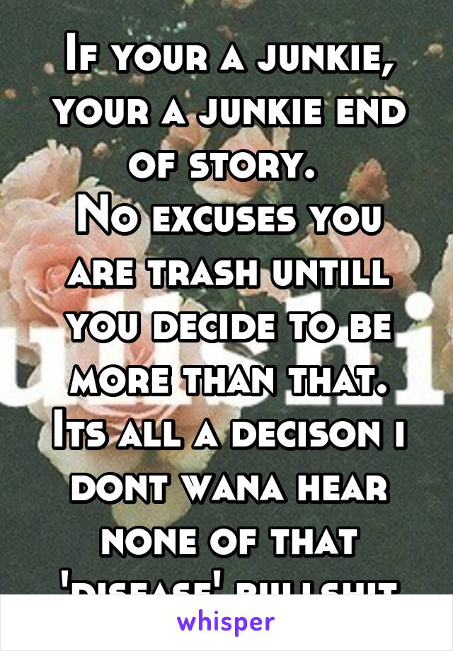 If your a junkie, your a junkie end of story. 
No excuses you are trash untill you decide to be more than that.
Its all a decison i dont wana hear none of that 'disease' bullshit
