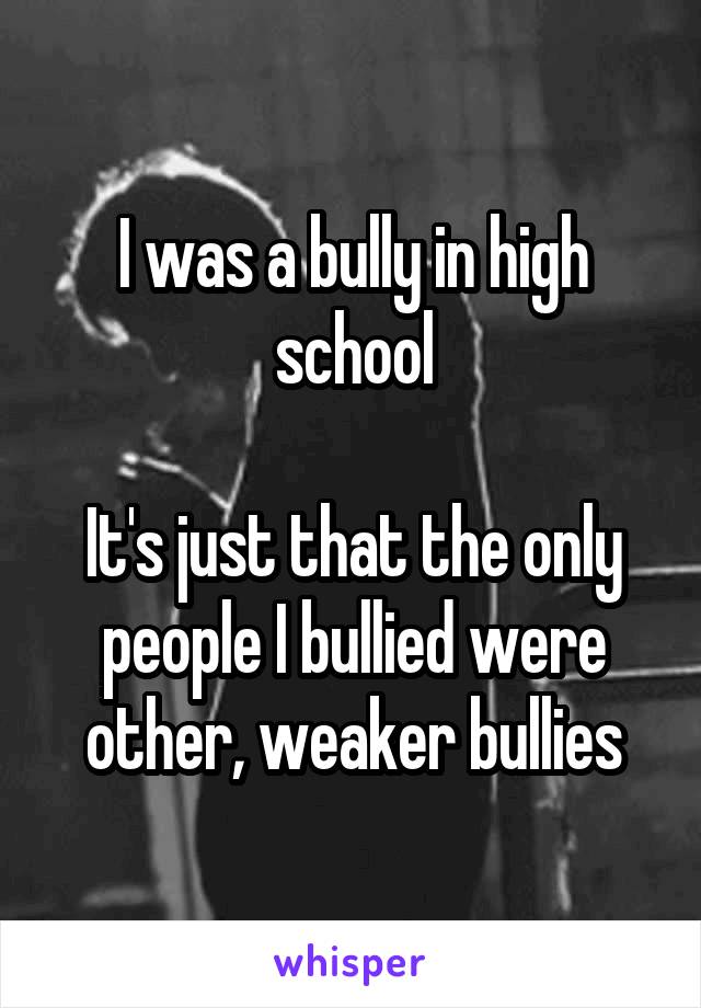 I was a bully in high school

It's just that the only people I bullied were other, weaker bullies