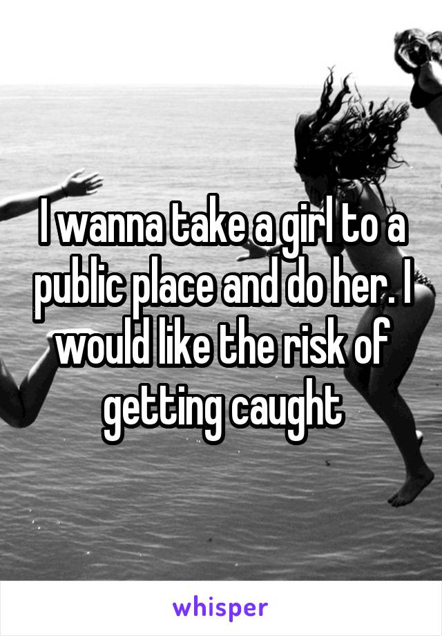 I wanna take a girl to a public place and do her. I would like the risk of getting caught