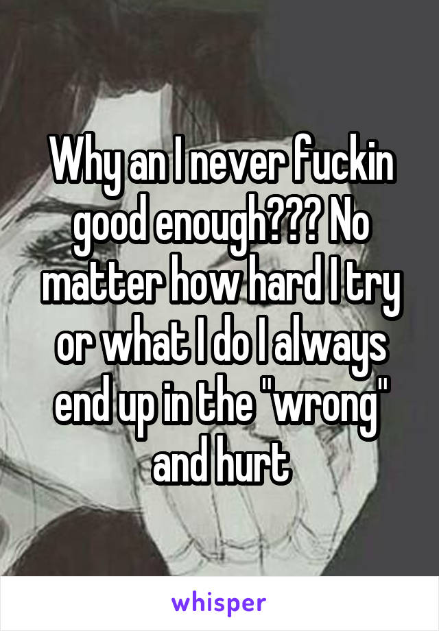 Why an I never fuckin good enough??? No matter how hard I try or what I do I always end up in the "wrong" and hurt