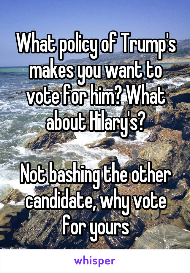 What policy of Trump's makes you want to vote for him? What about Hilary's?

Not bashing the other candidate, why vote for yours