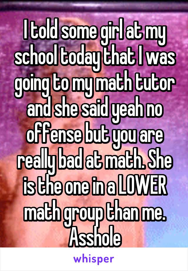 I told some girl at my school today that I was going to my math tutor and she said yeah no offense but you are really bad at math. She is the one in a LOWER math group than me. Asshole