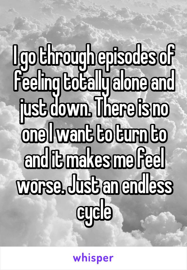 I go through episodes of feeling totally alone and just down. There is no one I want to turn to and it makes me feel worse. Just an endless cycle