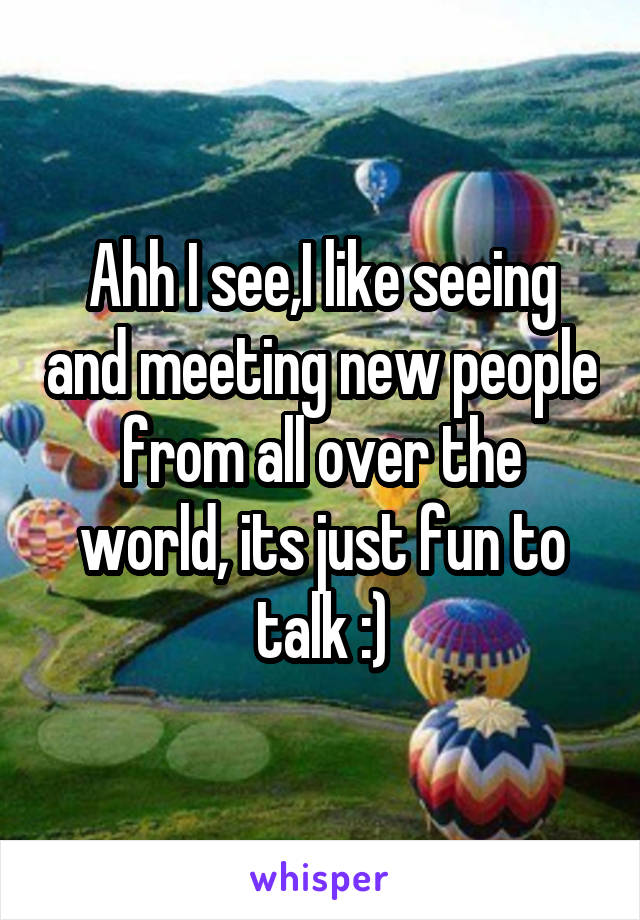 Ahh I see,I like seeing and meeting new people from all over the world, its just fun to talk :)