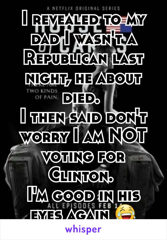 I revealed to my dad I wasn't a Republican last night, he about died. 
I then said don't worry I am NOT voting for Clinton. 
I'm good in his eyes again 😂