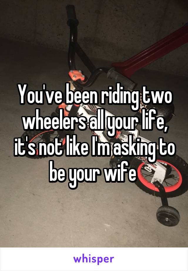 You've been riding two wheelers all your life, it's not like I'm asking to be your wife 