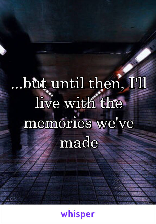 ...but until then, I'll live with the memories we've made