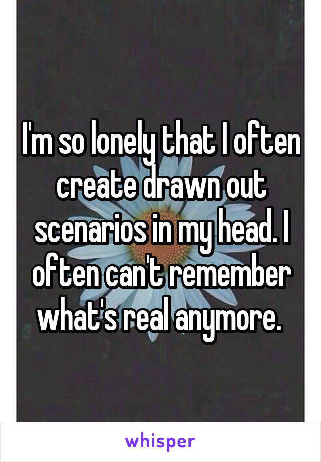 I'm so lonely that I often create drawn out scenarios in my head. I often can't remember what's real anymore. 