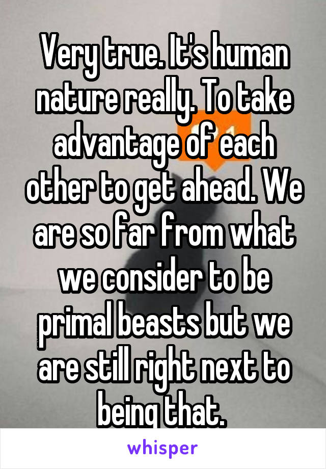 Very true. It's human nature really. To take advantage of each other to get ahead. We are so far from what we consider to be primal beasts but we are still right next to being that. 