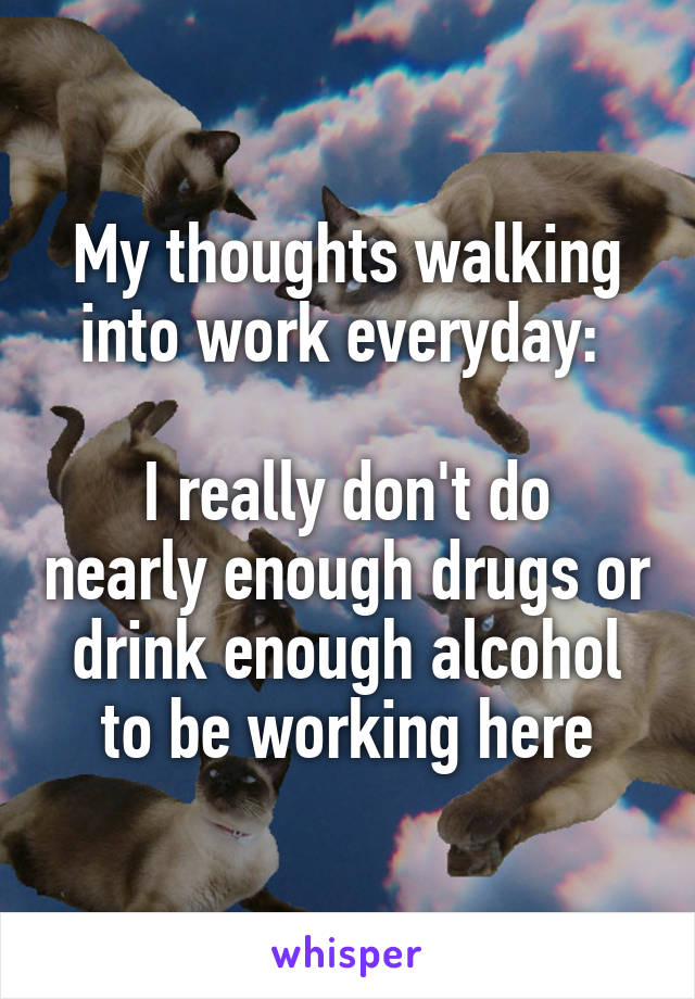 My thoughts walking into work everyday: 

I really don't do nearly enough drugs or drink enough alcohol to be working here