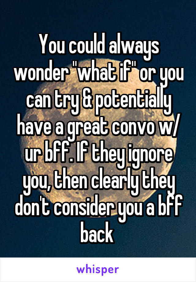 You could always wonder "what if" or you can try & potentially have a great convo w/ ur bff. If they ignore you, then clearly they don't consider you a bff back 
