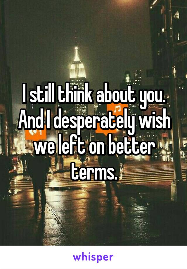 I still think about you. And I desperately wish we left on better terms.