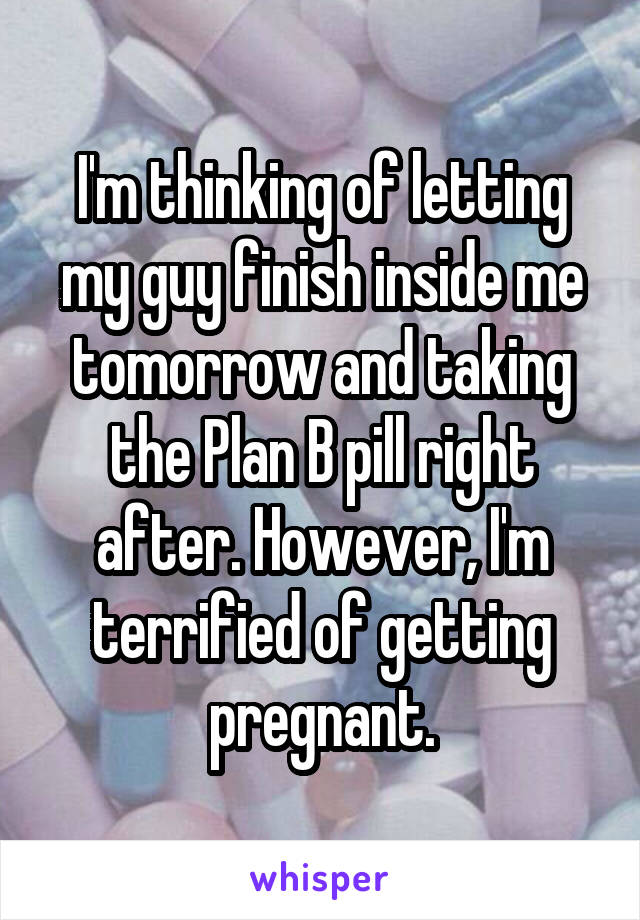 I'm thinking of letting my guy finish inside me tomorrow and taking the Plan B pill right after. However, I'm terrified of getting pregnant.