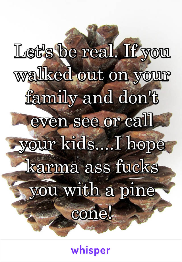 Let's be real. If you walked out on your family and don't even see or call your kids....I hope karma ass fucks you with a pine cone!