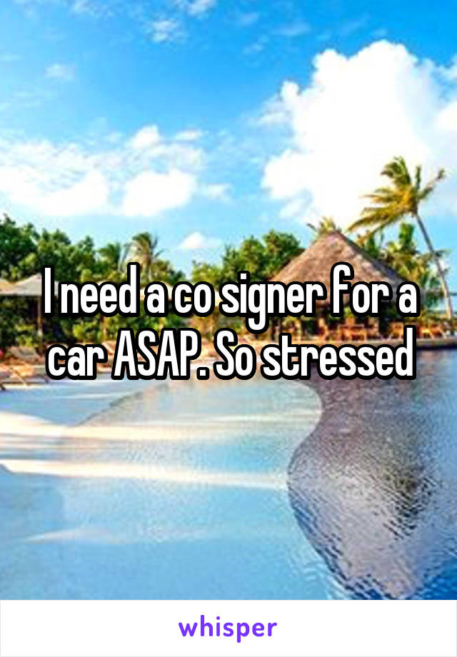 I need a co signer for a car ASAP. So stressed
