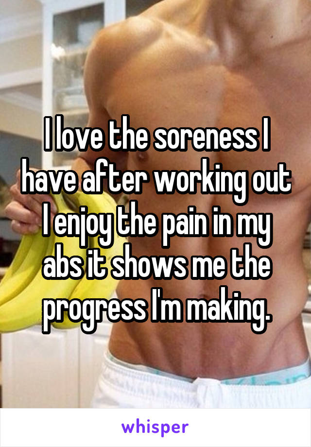I love the soreness I have after working out I enjoy the pain in my abs it shows me the progress I'm making.
